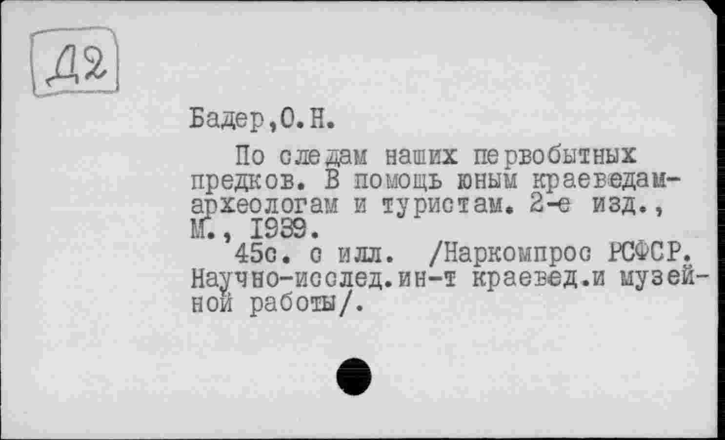 ﻿Бадер ,0. H.
По следам наших первобытных предков. В помощь юным краеведам-археологам и туристам. 2-е изд., Й., I93S.
45с. с илл. /Наркоыпрос РСФСР. Научно-исслед.ин-т краевед.и музей ной работы/.